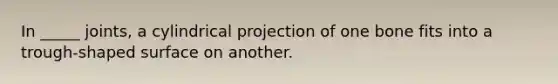 In _____ joints, a cylindrical projection of one bone fits into a trough-shaped surface on another.