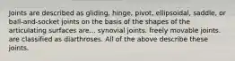 Joints are described as gliding, hinge, pivot, ellipsoidal, saddle, or ball-and-socket joints on the basis of the shapes of the articulating surfaces are... synovial joints. freely movable joints. are classified as diarthroses. All of the above describe these joints.