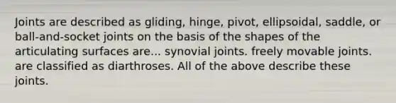 Joints are described as gliding, hinge, pivot, ellipsoidal, saddle, or ball-and-socket joints on the basis of the shapes of the articulating surfaces are... synovial joints. freely movable joints. are classified as diarthroses. All of the above describe these joints.