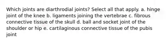 Which joints are diarthrodial joints? Select all that apply. a. hinge joint of the knee b. ligaments joining the vertebrae c. fibrous connective tissue of the skull d. ball and socket joint of the shoulder or hip e. cartilaginous connective tissue of the pubis joint