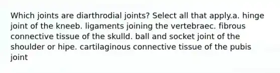 Which joints are diarthrodial joints? Select all that apply.a. hinge joint of the kneeb. ligaments joining the vertebraec. fibrous connective tissue of the skulld. ball and socket joint of the shoulder or hipe. cartilaginous connective tissue of the pubis joint