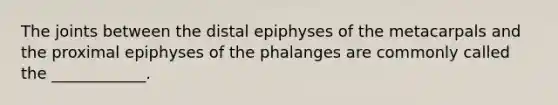 The joints between the distal epiphyses of the metacarpals and the proximal epiphyses of the phalanges are commonly called the ____________.