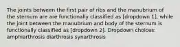 The joints between the first pair of ribs and the manubrium of the sternum are are functionally classified as [dropdown 1], while the joint between the manubrium and body of the sternum is functionally classified as [dropdown 2]. Dropdown choices: amphiarthrosis diarthrosis synarthrosis