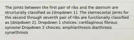 The joints between the first pair of ribs and the sternum are structurally classified as [dropdown 1]. The sternocostal joints for the second through seventh pair of ribs are functionally classified as [dropdown 2]. Dropdown 1 choices: cartilaginous fibrous synovial Dropdown 2 choices: amphiarthrosis diarthrosis synarthrosis