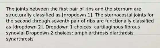 The joints between the first pair of ribs and the sternum are structurally classified as [dropdown 1]. The sternocostal joints for the second through seventh pair of ribs are functionally classified as [dropdown 2]. Dropdown 1 choices: cartilaginous fibrous synovial Dropdown 2 choices: amphiarthrosis diarthrosis synarthrosis