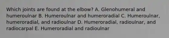 Which joints are found at the elbow? A. Glenohumeral and humeroulnar B. Humeroulnar and humeroradial C. Humeroulnar, humeroradial, and radioulnar D. Humeroradial, radioulnar, and radiocarpal E. Humeroradial and radioulnar