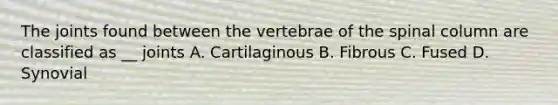 The joints found between the vertebrae of the spinal column are classified as __ joints A. Cartilaginous B. Fibrous C. Fused D. Synovial