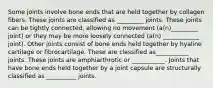 Some joints involve bone ends that are held together by collagen fibers. These joints are classified as _________ joints. These joints can be tightly connected, allowing no movement (a(n)_________ joint) or they may be more loosely connected (a(n) ____________ joint). Other joints consist of bone ends held together by hyaline cartilage or fibrocartilage. These are classified as___________ joints. These joints are amphiarthrotic or ___________. Joints that have bone ends held together by a joint capsule are structurally classified as __________ joints.