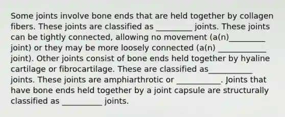 Some joints involve bone ends that are held together by collagen fibers. These joints are classified as _________ joints. These joints can be tightly connected, allowing no movement (a(n)_________ joint) or they may be more loosely connected (a(n) ____________ joint). Other joints consist of bone ends held together by hyaline cartilage or fibrocartilage. These are classified as___________ joints. These joints are amphiarthrotic or ___________. Joints that have bone ends held together by a joint capsule are structurally classified as __________ joints.