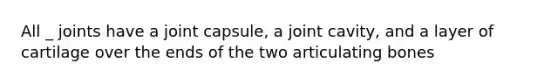 All _ joints have a joint capsule, a joint cavity, and a layer of cartilage over the ends of the two articulating bones