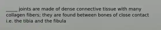 _____ joints are made of dense connective tissue with many collagen fibers; they are found between bones of close contact i.e. the tibia and the fibula