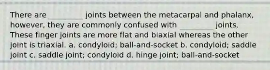 There are _________ joints between the metacarpal and phalanx, however, they are commonly confused with _________ joints. These finger joints are more flat and biaxial whereas the other joint is triaxial. a. condyloid; ball-and-socket b. condyloid; saddle joint c. saddle joint; condyloid d. hinge joint; ball-and-socket