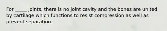 For _____ joints, there is no joint cavity and the bones are united by cartilage which functions to resist compression as well as prevent separation.