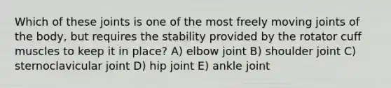 Which of these joints is one of the most freely moving joints of the body, but requires the stability provided by the rotator cuff muscles to keep it in place? A) elbow joint B) shoulder joint C) sternoclavicular joint D) hip joint E) ankle joint