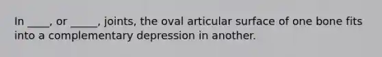 In ____, or _____, joints, the oval articular surface of one bone fits into a complementary depression in another.