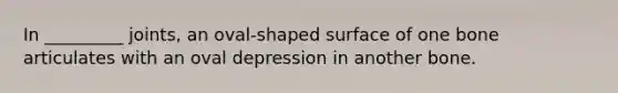 In _________ joints, an oval-shaped surface of one bone articulates with an oval depression in another bone.