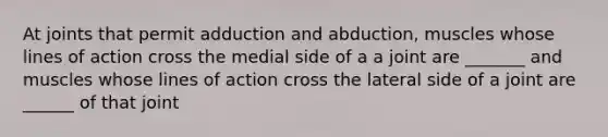 At joints that permit adduction and abduction, muscles whose lines of action cross the medial side of a a joint are _______ and muscles whose lines of action cross the lateral side of a joint are ______ of that joint