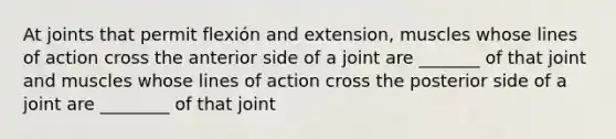 At joints that permit flexión and extension, muscles whose lines of action cross the anterior side of a joint are _______ of that joint and muscles whose lines of action cross the posterior side of a joint are ________ of that joint