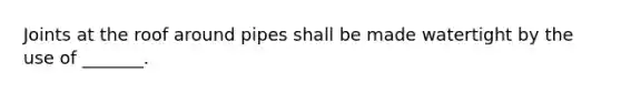 Joints at the roof around pipes shall be made watertight by the use of _______.