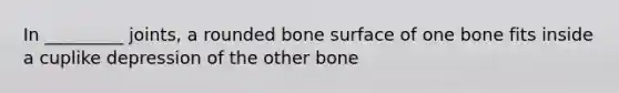 In _________ joints, a rounded bone surface of one bone fits inside a cuplike depression of the other bone