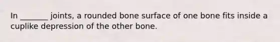 In _______ joints, a rounded bone surface of one bone fits inside a cuplike depression of the other bone.