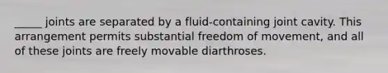 _____ joints are separated by a fluid-containing joint cavity. This arrangement permits substantial freedom of movement, and all of these joints are freely movable diarthroses.