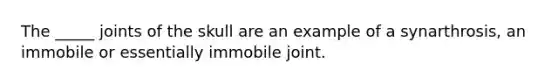 The _____ joints of the skull are an example of a synarthrosis, an immobile or essentially immobile joint.