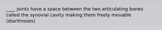 ____ joints have a space between the two articulating bones called the synovial cavity making them freely movable (diarthroses)