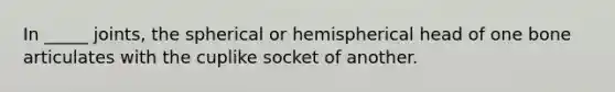 In _____ joints, the spherical or hemispherical head of one bone articulates with the cuplike socket of another.