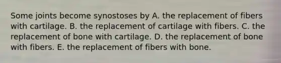 Some joints become synostoses by A. the replacement of fibers with cartilage. B. the replacement of cartilage with fibers. C. the replacement of bone with cartilage. D. the replacement of bone with fibers. E. the replacement of fibers with bone.