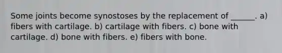 Some joints become synostoses by the replacement of ______. a) fibers with cartilage. b) cartilage with fibers. c) bone with cartilage. d) bone with fibers. e) fibers with bone.