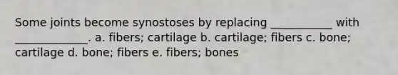 Some joints become synostoses by replacing ___________ with _____________. a. fibers; cartilage b. cartilage; fibers c. bone; cartilage d. bone; fibers e. fibers; bones