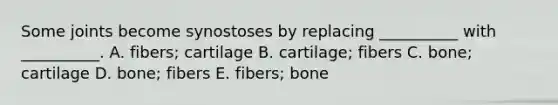 Some joints become synostoses by replacing __________ with __________. A. fibers; cartilage B. cartilage; fibers C. bone; cartilage D. bone; fibers E. fibers; bone