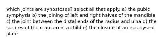 which joints are synostoses? select all that apply. a) the pubic symphysis b) the joining of left and right halves of the mandible c) the joint between the distal ends of the radius and ulna d) the sutures of the cranium in a child e) the closure of an epiphyseal plate