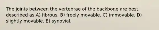 The joints between the vertebrae of the backbone are best described as A) fibrous. B) freely movable. C) immovable. D) slightly movable. E) synovial.