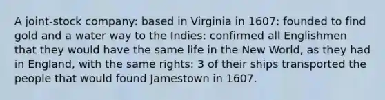 A joint-stock company: based in Virginia in 1607: founded to find gold and a water way to the Indies: confirmed all Englishmen that they would have the same life in the New World, as they had in England, with the same rights: 3 of their ships transported the people that would found Jamestown in 1607.