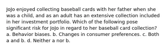 JoJo enjoyed collecting baseball cards with her father when she was a child, and as an adult has an extensive collection included in her investment portfolio. Which of the following pose significant risk for JoJo in regard to her baseball card collection? a. Behavior biases. b. Changes in consumer preferences. c. Both a and b. d. Neither a nor b.