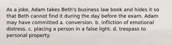 As a joke, Adam takes Beth's business law book and hides it so that Beth cannot find it during the day before the exam. Adam may have committed a. conversion. b. infliction of emotional distress. c. placing a person in a false light. d. trespass to personal property.