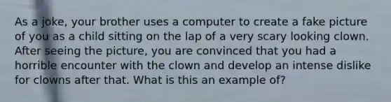 As a joke, your brother uses a computer to create a fake picture of you as a child sitting on the lap of a very scary looking clown. After seeing the picture, you are convinced that you had a horrible encounter with the clown and develop an intense dislike for clowns after that. What is this an example of?