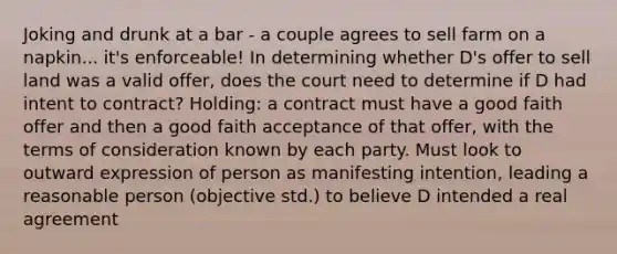 Joking and drunk at a bar - a couple agrees to sell farm on a napkin... it's enforceable! In determining whether D's offer to sell land was a valid offer, does the court need to determine if D had intent to contract? Holding: a contract must have a good faith offer and then a good faith acceptance of that offer, with the terms of consideration known by each party. Must look to outward expression of person as manifesting intention, leading a reasonable person (objective std.) to believe D intended a real agreement