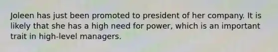 Joleen has just been promoted to president of her company. It is likely that she has a high need for power, which is an important trait in high-level managers.