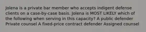 Jolena is a private bar member who accepts indigent defense clients on a case-by-case basis. Jolena is MOST LIKELY which of the following when serving in this capacity? A public defender Private counsel A fixed-price contract defender Assigned counsel