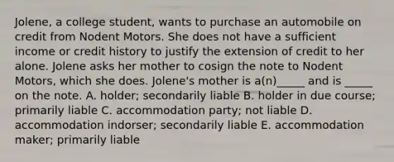 Jolene, a college​ student, wants to purchase an automobile on credit from Nodent Motors. She does not have a sufficient income or credit history to justify the extension of credit to her alone. Jolene asks her mother to cosign the note to Nodent​ Motors, which she does.​ Jolene's mother is​ a(n)_____ and is​ _____ on the note. A. holder; secondarily liable B. holder in due​ course; primarily liable C. accommodation​ party; not liable D. accommodation​ indorser; secondarily liable E. accommodation​ maker; primarily liable