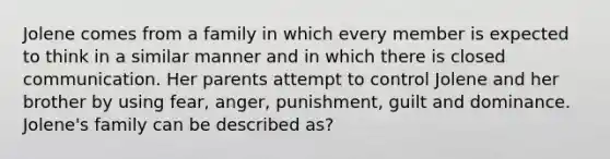 Jolene comes from a family in which every member is expected to think in a similar manner and in which there is closed communication. Her parents attempt to control Jolene and her brother by using fear, anger, punishment, guilt and dominance. Jolene's family can be described as?