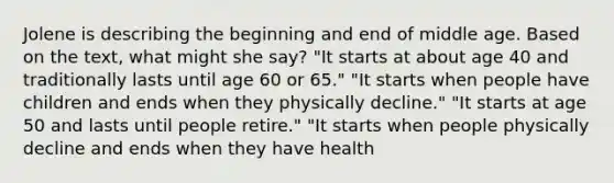 Jolene is describing the beginning and end of middle age. Based on the text, what might she say? "It starts at about age 40 and traditionally lasts until age 60 or 65." "It starts when people have children and ends when they physically decline." "It starts at age 50 and lasts until people retire." "It starts when people physically decline and ends when they have health