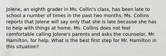 Jolene, an eighth grader in Ms. Collin's class, has been late to school a number of times in the past two months. Ms. Collins reports that Jolene will say only that she is late because she has to help with things at home. Ms. Collins does not feel comfortable calling Jolene's parents and asks the counselor, Mr. Hamilton, for help. What is the best first step for Mr. Hamilton in this situation?