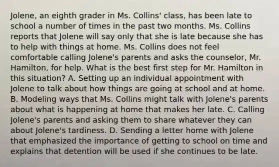 Jolene, an eighth grader in Ms. Collins' class, has been late to school a number of times in the past two months. Ms. Collins reports that Jolene will say only that she is late because she has to help with things at home. Ms. Collins does not feel comfortable calling Jolene's parents and asks the counselor, Mr. Hamilton, for help. What is the best first step for Mr. Hamilton in this situation? A. Setting up an individual appointment with Jolene to talk about how things are going at school and at home. B. Modeling ways that Ms. Collins might talk with Jolene's parents about what is happening at home that makes her late. C. Calling Jolene's parents and asking them to share whatever they can about Jolene's tardiness. D. Sending a letter home with Jolene that emphasized the importance of getting to school on time and explains that detention will be used if she continues to be late.