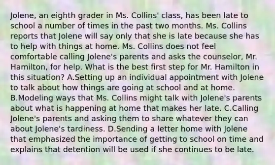 Jolene, an eighth grader in Ms. Collins' class, has been late to school a number of times in the past two months. Ms. Collins reports that Jolene will say only that she is late because she has to help with things at home. Ms. Collins does not feel comfortable calling Jolene's parents and asks the counselor, Mr. Hamilton, for help. What is the best first step for Mr. Hamilton in this situation? A.Setting up an individual appointment with Jolene to talk about how things are going at school and at home. B.Modeling ways that Ms. Collins might talk with Jolene's parents about what is happening at home that makes her late. C.Calling Jolene's parents and asking them to share whatever they can about Jolene's tardiness. D.Sending a letter home with Jolene that emphasized the importance of getting to school on time and explains that detention will be used if she continues to be late.