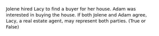 Jolene hired Lacy to find a buyer for her house. Adam was interested in buying the house. If both Jolene and Adam agree, Lacy, a real estate agent, may represent both parties. (True or False)