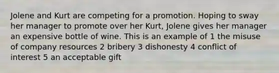 Jolene and Kurt are competing for a promotion. Hoping to sway her manager to promote over her Kurt, Jolene gives her manager an expensive bottle of wine. This is an example of 1 the misuse of company resources 2 bribery 3 dishonesty 4 conflict of interest 5 an acceptable gift